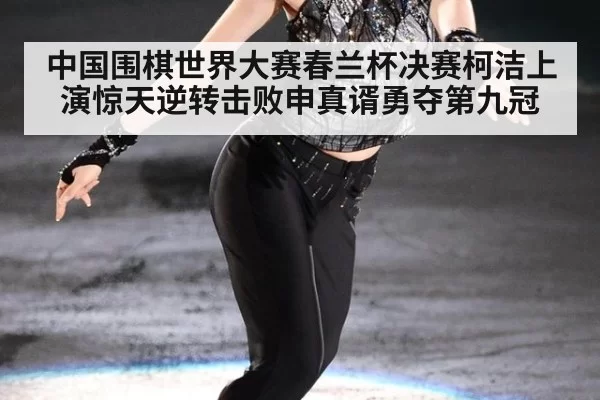 中国围棋世界大赛春兰杯决赛柯洁上演惊天逆转击败申真谞勇夺第九冠