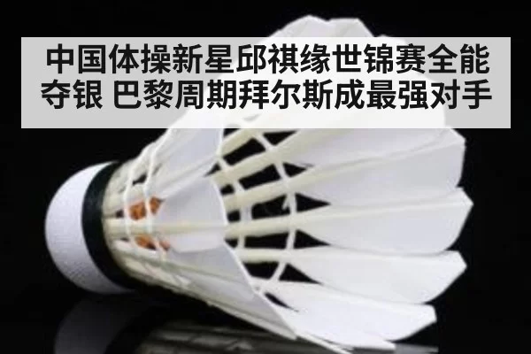 中国体操新星邱祺缘世锦赛全能夺银 巴黎周期拜尔斯成最强对手